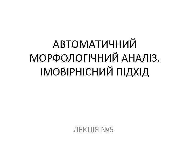 АВТОМАТИЧНИЙ МОРФОЛОГІЧНИЙ АНАЛІЗ. ІМОВІРНІСНИЙ ПІДХІД ЛЕКЦІЯ № 5 