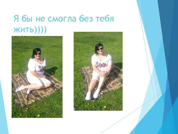 Я бы не смогла без тебя жить)))) 
