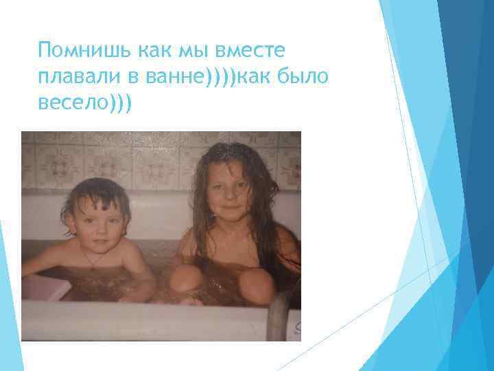 Помнишь как мы вместе плавали в ванне))))как было весело))) 