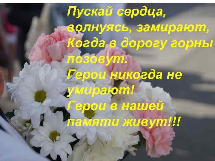 Пускай сердца, волнуясь, замирают, Когда в дорогу горны позовут. Герои никогда не умирают! Герои