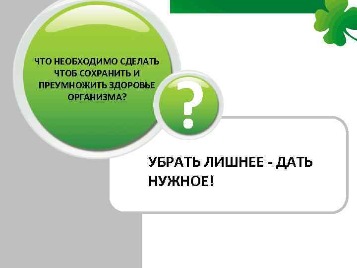 ЧТО НЕОБХОДИМО СДЕЛАТЬ ЧТОБ СОХРАНИТЬ И ПРЕУМНОЖИТЬ ЗДОРОВЬЕ ОРГАНИЗМА? ? УБРАТЬ ЛИШНЕЕ - ДАТЬ