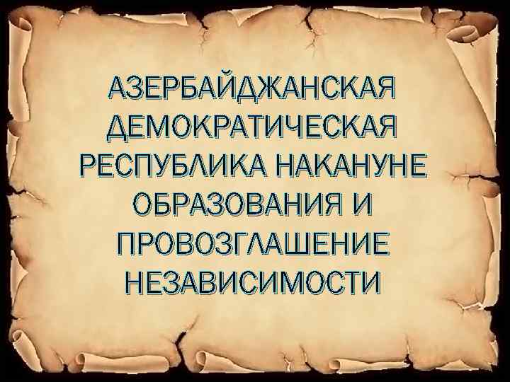 АЗЕРБАЙДЖАНСКАЯ ДЕМОКРАТИЧЕСКАЯ РЕСПУБЛИКА НАКАНУНЕ ОБРАЗОВАНИЯ И ПРОВОЗГЛАШЕНИЕ НЕЗАВИСИМОСТИ 