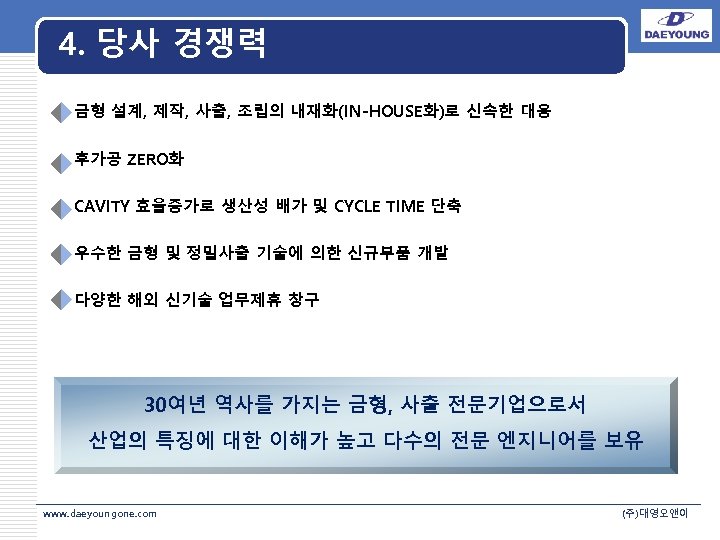 4. 당사 경쟁력 • 금형 설계, 제작, 사출, 조립의 내재화(IN-HOUSE화)로 신속한 대응 • 후가공