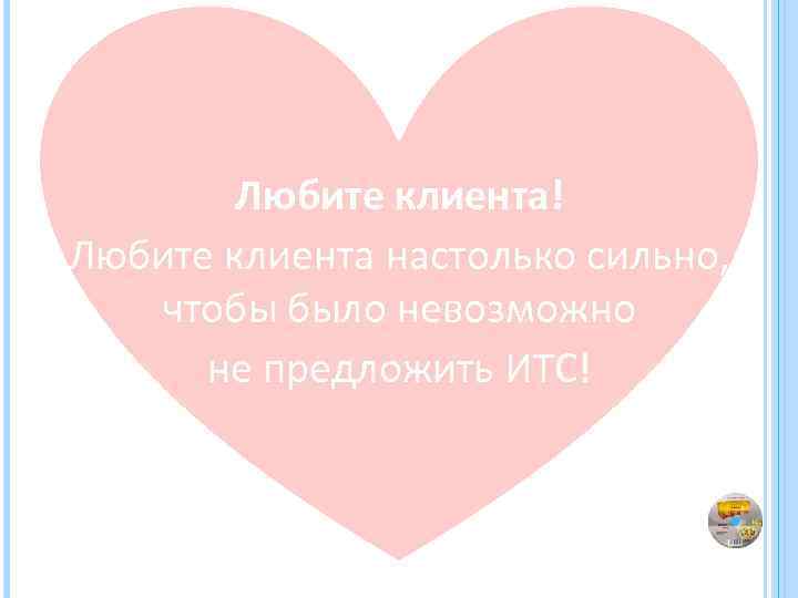 Любите клиента! Любите клиента настолько сильно, чтобы было невозможно не предложить ИТС! 