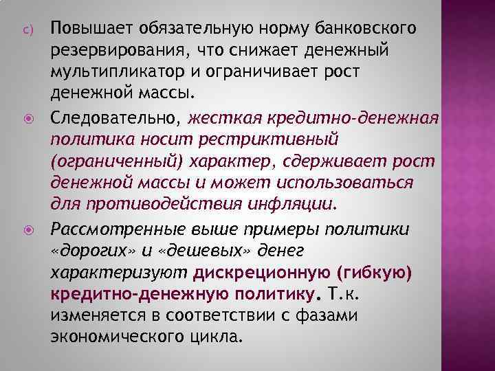 c) Повышает обязательную норму банковского резервирования, что снижает денежный мультипликатор и ограничивает рост денежной