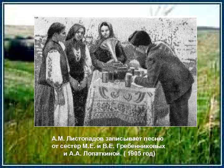А. М. Листопадов записывает песню от сестер М. Е. и В. Е. Гребенниковых и