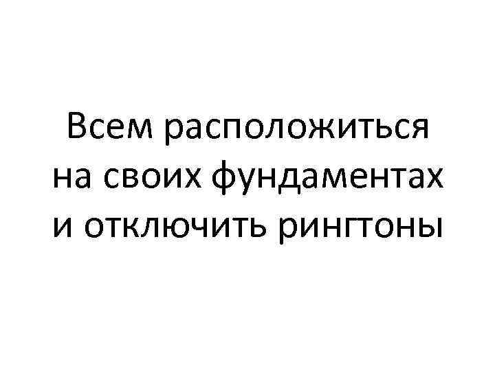Всем расположиться на своих фундаментах и отключить рингтоны 