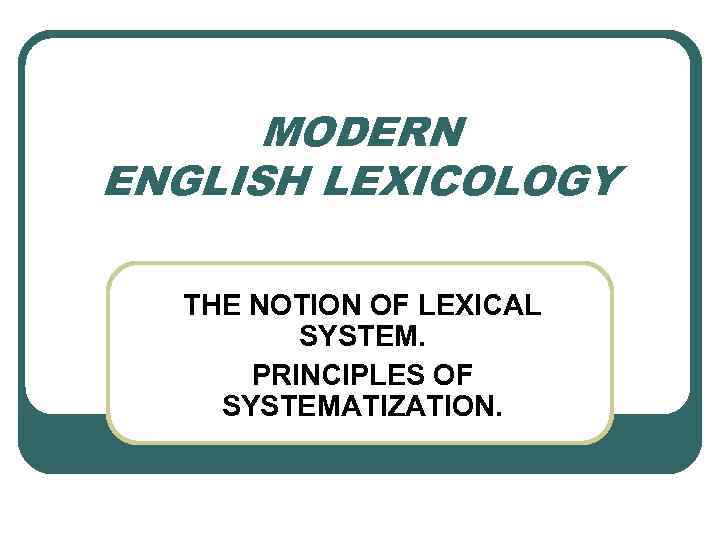 MODERN ENGLISH LEXICOLOGY THE NOTION OF LEXICAL SYSTEM. PRINCIPLES OF SYSTEMATIZATION. 