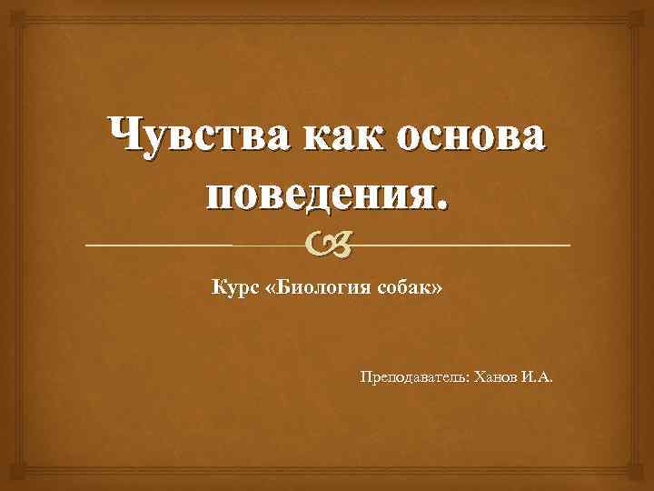 Чувства как основа поведения. Курс «Биология собак» Преподаватель: Ханов И. А. 