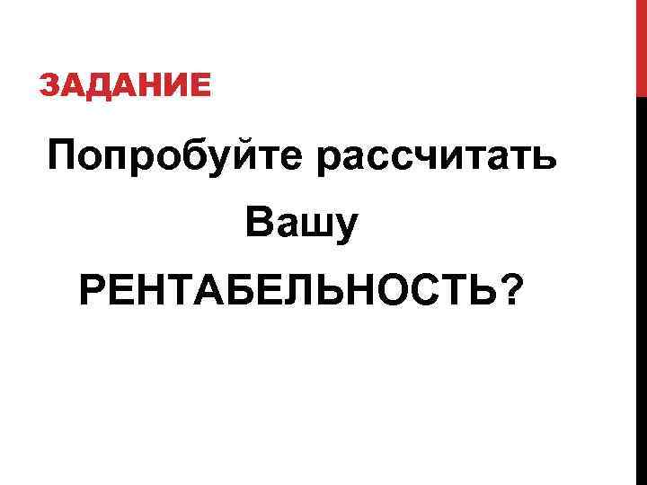 ЗАДАНИЕ Попробуйте рассчитать Вашу РЕНТАБЕЛЬНОСТЬ? 