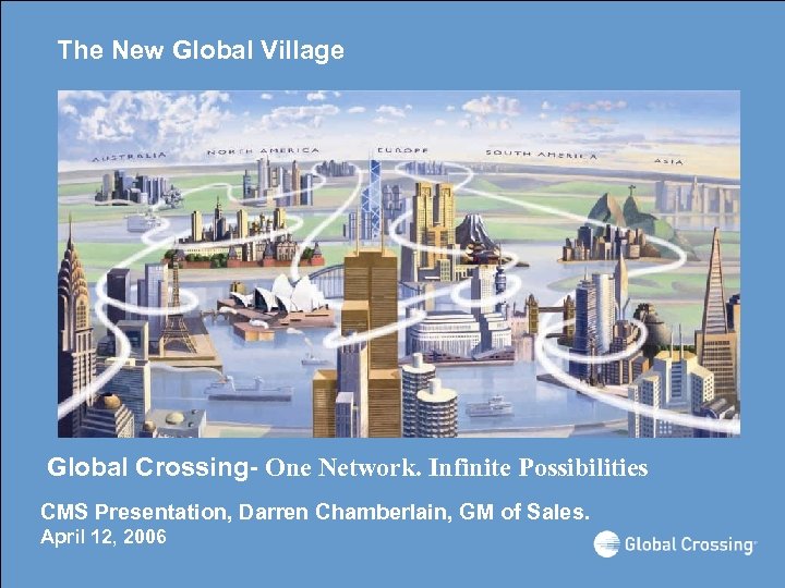 The New Global Village Global Crossing- One Network. Infinite Possibilities CMS Presentation, Darren Chamberlain,