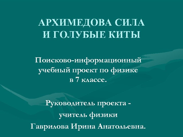 АРХИМЕДОВА СИЛА И ГОЛУБЫЕ КИТЫ Поисково-информационный учебный проект по физике в 7 классе. Руководитель