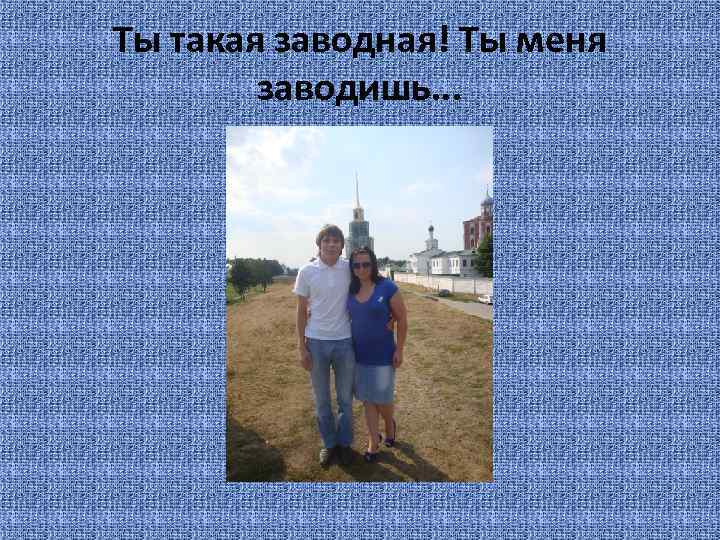 Ты такая заводная! Ты меня заводишь. . . 