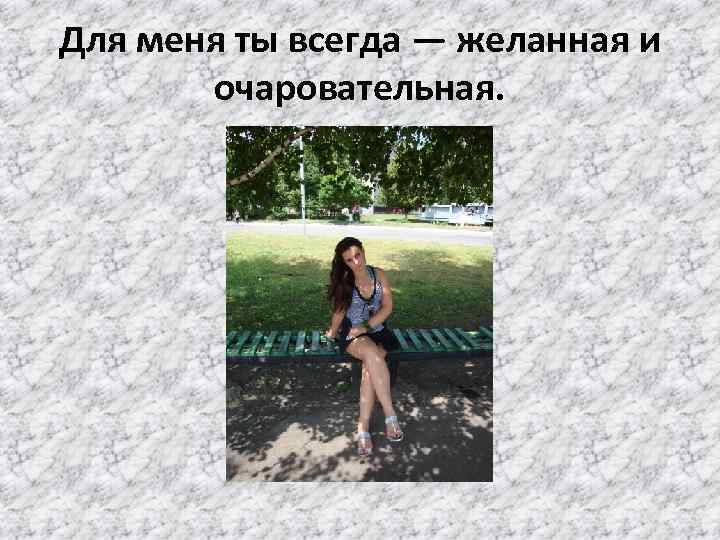 Для меня ты всегда — желанная и очаровательная. 