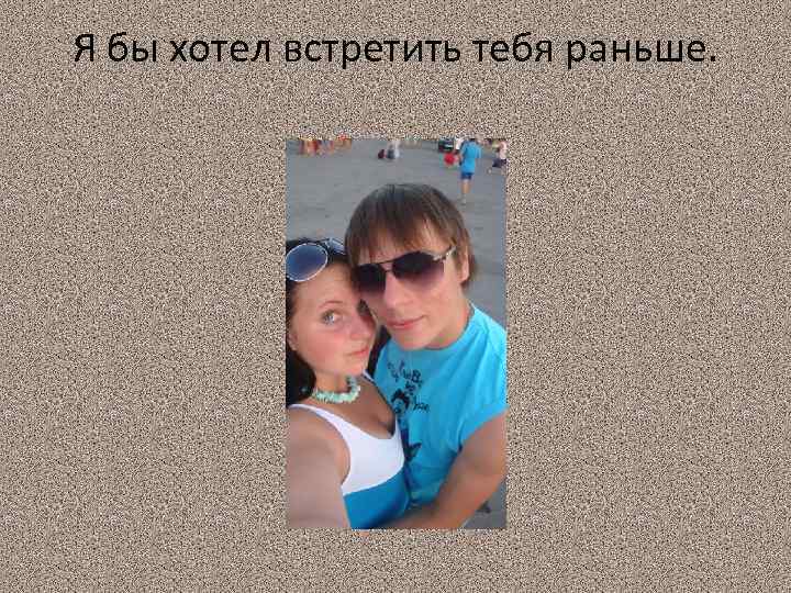 Я бы хотел встретить тебя раньше. 