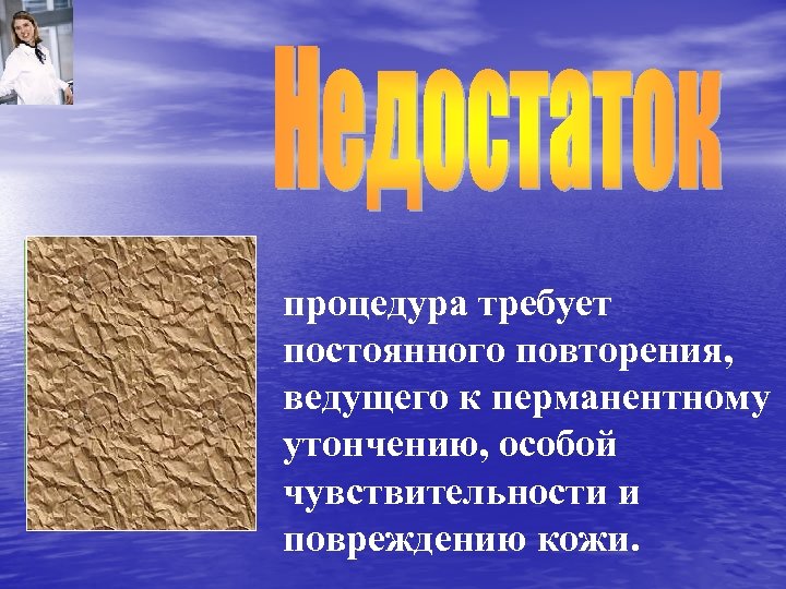 процедура требует постоянного повторения, ведущего к перманентному утончению, особой чувствительности и повреждению кожи. 