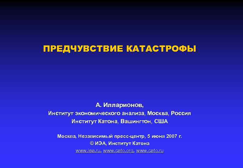 ПРЕДЧУВСТВИЕ КАТАСТРОФЫ А. Илларионов, Институт экономического анализа, Москва, Россия Институт Катона, Вашингтон, США Москва,