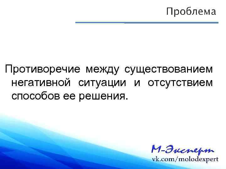 Противоречие между существованием негативной ситуации и отсутствием способов ее решения. 