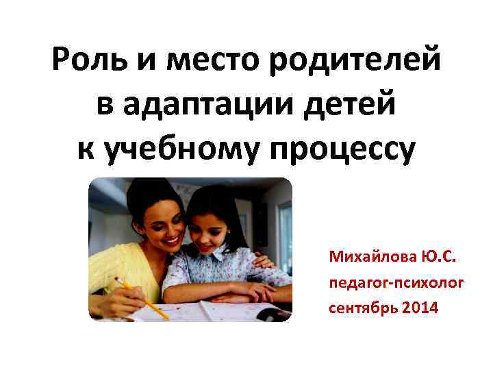 Роль и место родителей в адаптации детей к учебному процессу Михайлова Ю. С. педагог-психолог