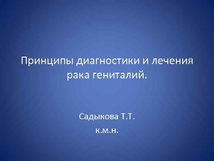 Принципы диагностики и лечения рака гениталий. Садыкова Т. Т. к. м. н. 