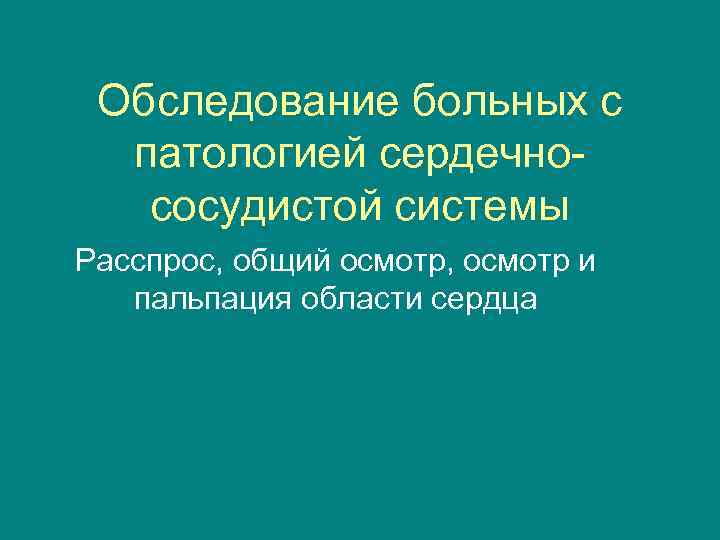 Обследование больных с патологией сердечнососудистой системы Расспрос, общий осмотр, осмотр и пальпация области сердца