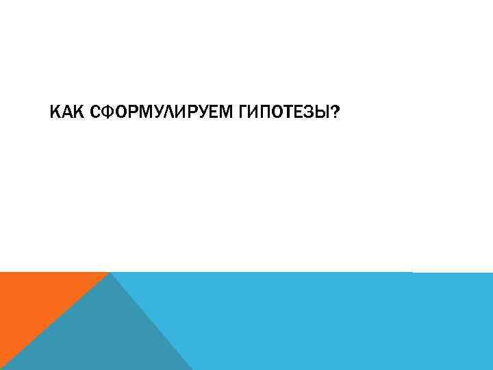 КАК СФОРМУЛИРУЕМ ГИПОТЕЗЫ? 