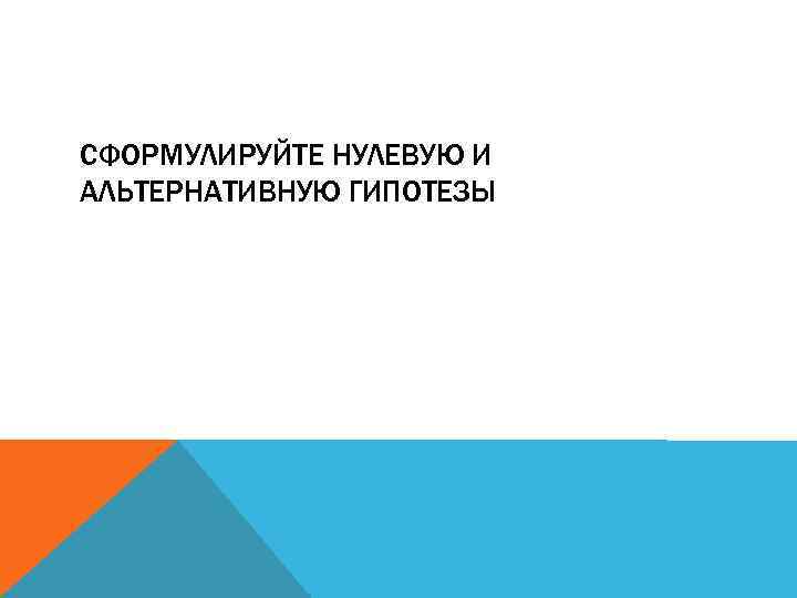 СФОРМУЛИРУЙТЕ НУЛЕВУЮ И АЛЬТЕРНАТИВНУЮ ГИПОТЕЗЫ 