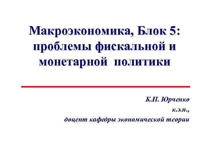 Макроэкономика, Блок 5: проблемы фискальной и монетарной политики К. П. Юрченко к. э. н.