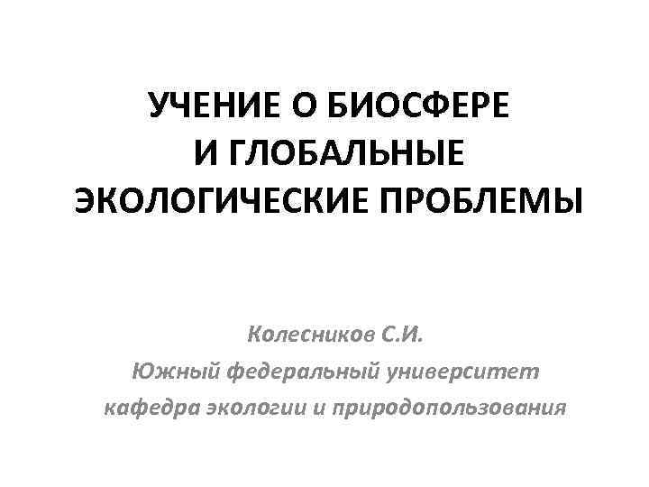 УЧЕНИЕ О БИОСФЕРЕ И ГЛОБАЛЬНЫЕ ЭКОЛОГИЧЕСКИЕ ПРОБЛЕМЫ Колесников С. И. Южный федеральный университет кафедра