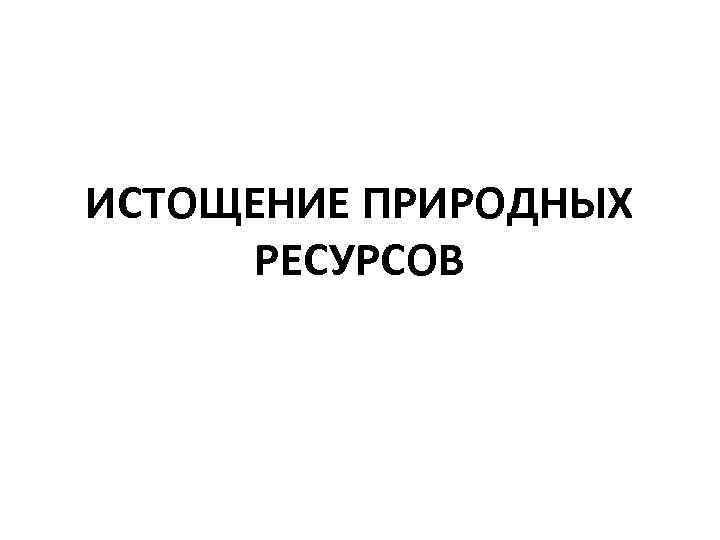 ИСТОЩЕНИЕ ПРИРОДНЫХ РЕСУРСОВ 