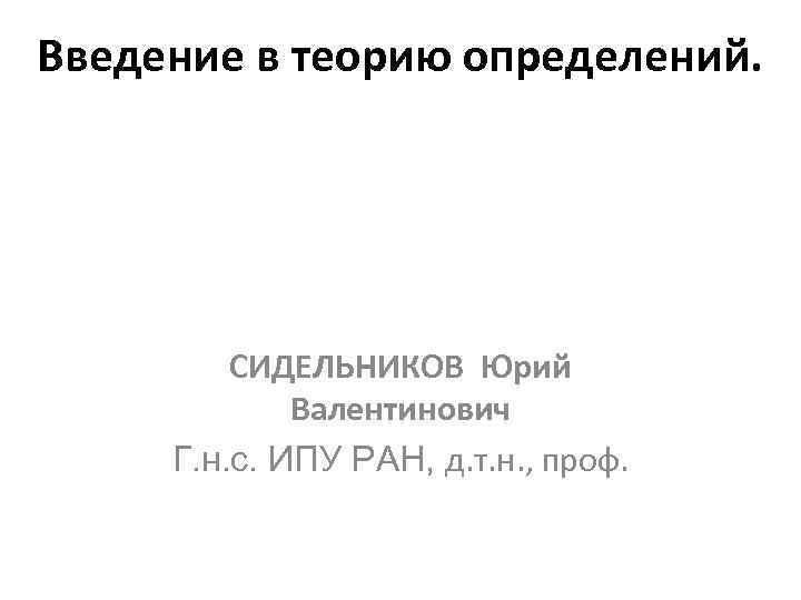 Введение в теорию определений. СИДЕЛЬНИКОВ Юрий Валентинович Г. н. с. ИПУ РАН, д. т.