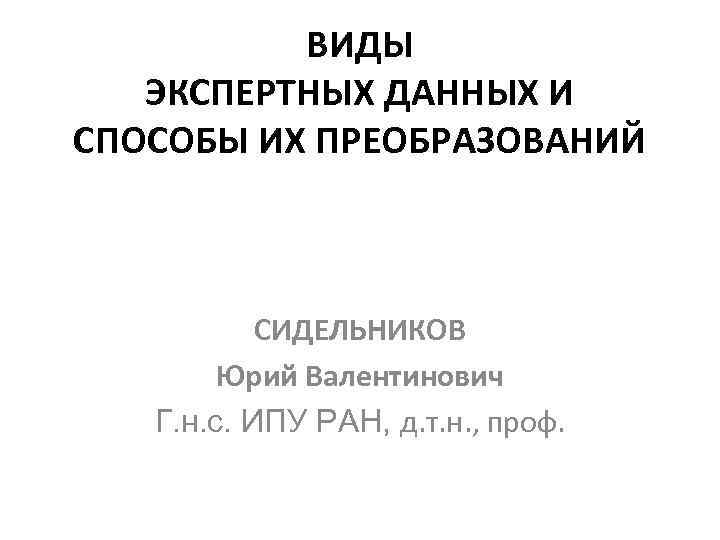 ВИДЫ ЭКСПЕРТНЫХ ДАННЫХ И СПОСОБЫ ИХ ПРЕОБРАЗОВАНИЙ СИДЕЛЬНИКОВ Юрий Валентинович Г. н. с. ИПУ