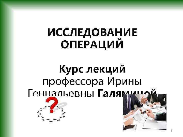ИССЛЕДОВАНИЕ ОПЕРАЦИЙ Курс лекций профессора Ирины Геннадьевны Галяминой 1 