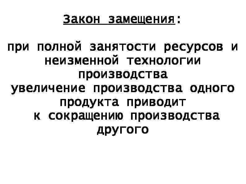 Закон замещения: при полной занятости ресурсов и неизменной технологии производства увеличение производства одного продукта