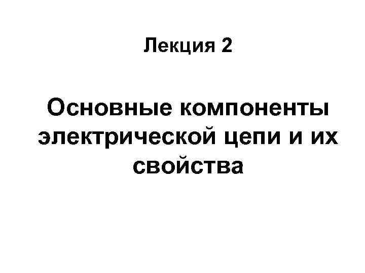Лекция 2 Основные компоненты электрической цепи и их свойства 