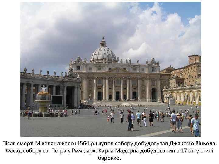 Після смерті Мікеланджело (1564 р. ) купол собору добудовував Джакомо Віньола. Фасад собору св.