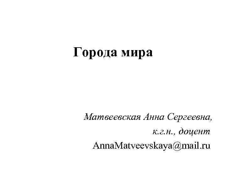 Города мира Матвеевская Анна Сергеевна, к. г. н. , доцент Anna. Matveevskaya@mail. ru 