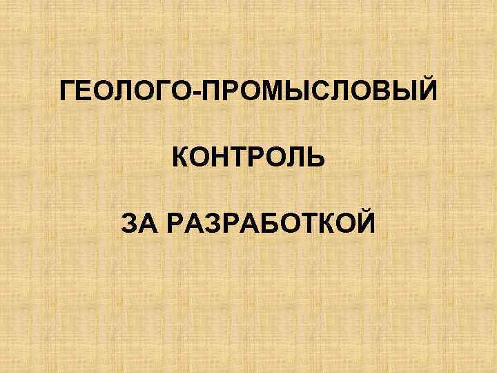 ГЕОЛОГО-ПРОМЫСЛОВЫЙ КОНТРОЛЬ ЗА РАЗРАБОТКОЙ 