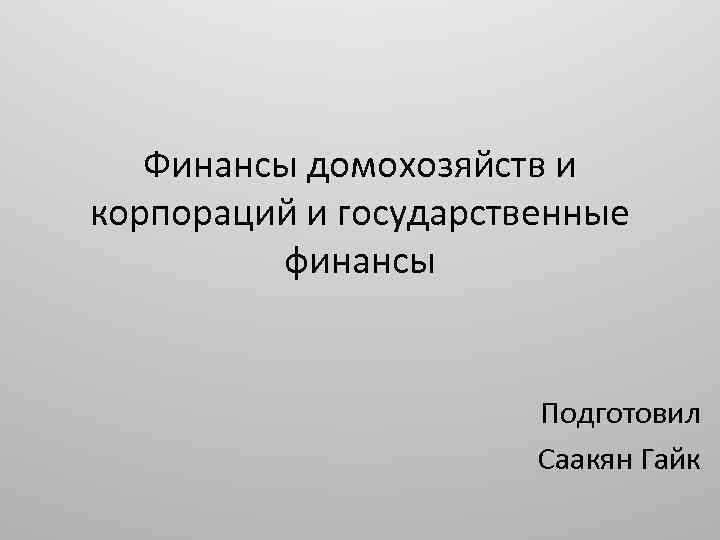 Финансы домохозяйств и корпораций и государственные финансы Подготовил Саакян Гайк 