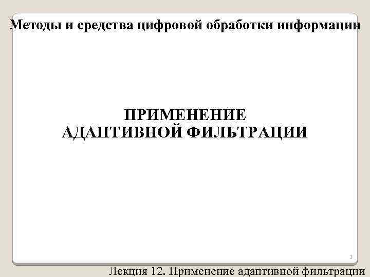 Методы и средства цифровой обработки информации ПРИМЕНЕНИЕ АДАПТИВНОЙ ФИЛЬТРАЦИИ 1 Лекция 12. Применение адаптивной