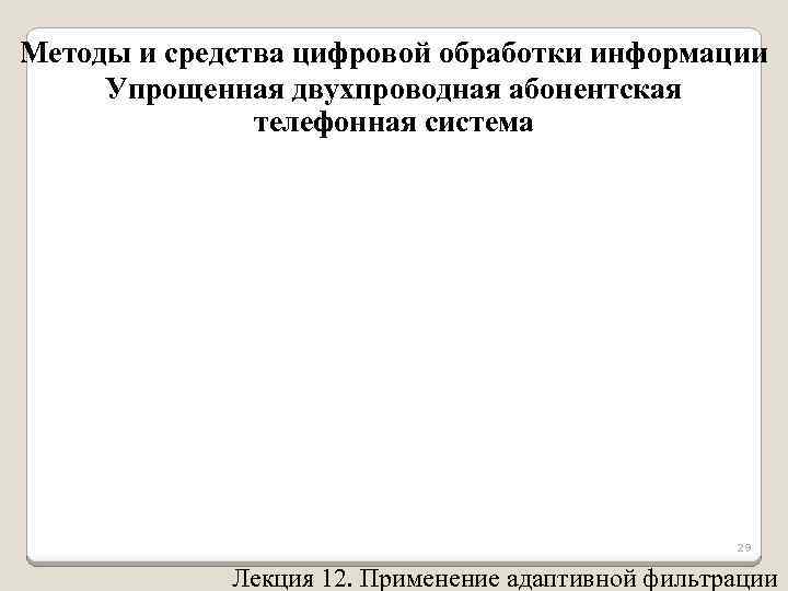 Методы и средства цифровой обработки информации Упрощенная двухпроводная абонентская телефонная система 29 Лекция 12.