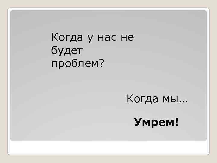Когда у нас не будет проблем? Когда мы… Умрем! 