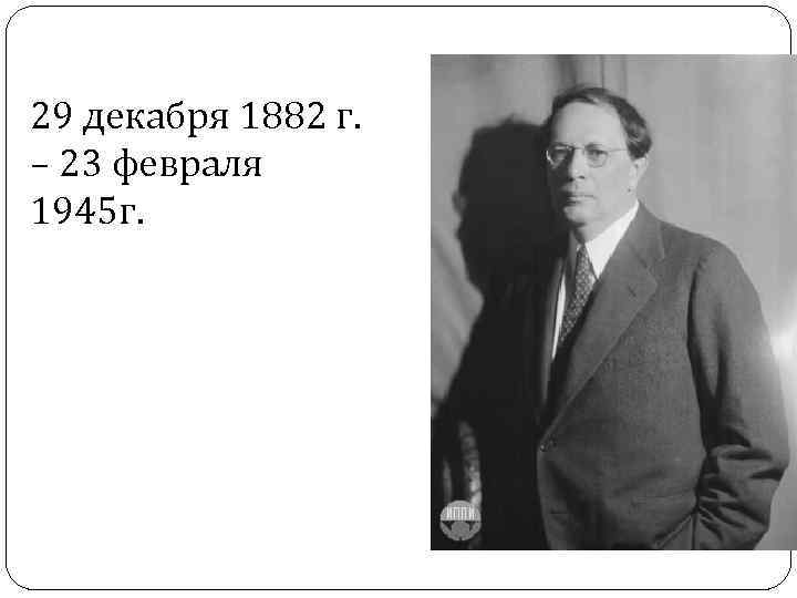 29 декабря 1882 г. – 23 февраля 1945 г. 