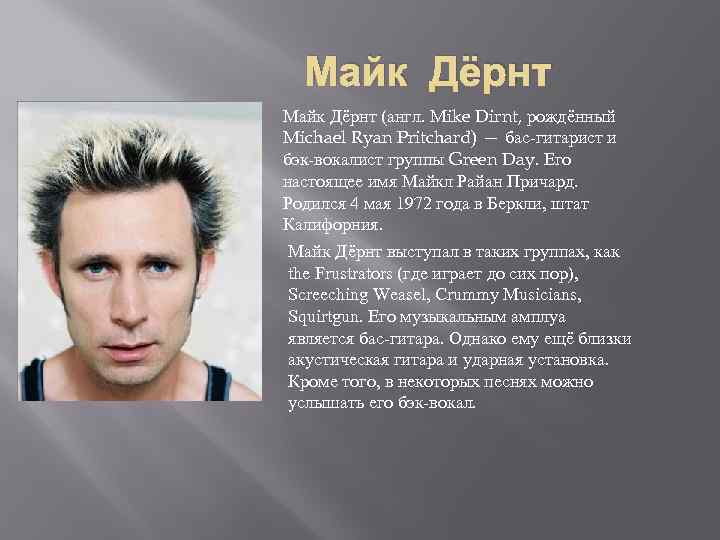 Майк Дёрнт (англ. Mike Dirnt, рождённый Michael Ryan Pritchard) — бас-гитарист и бэк-вокалист группы