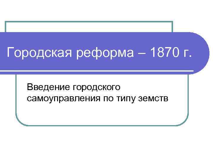 Городская реформа – 1870 г. Введение городского самоуправления по типу земств 