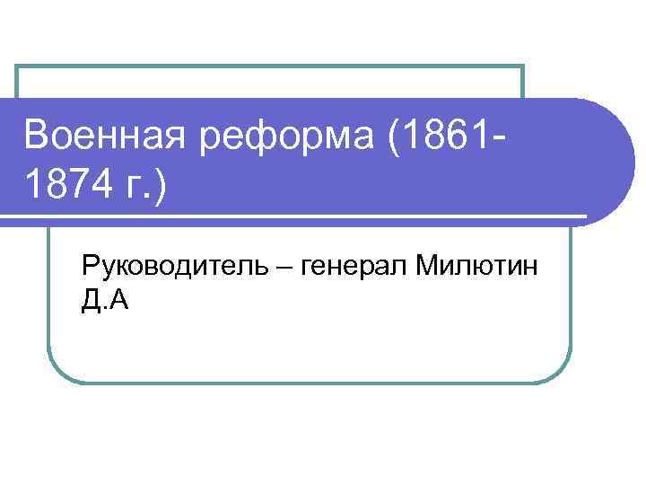 Военная реформа (18611874 г. ) Руководитель – генерал Милютин Д. А 