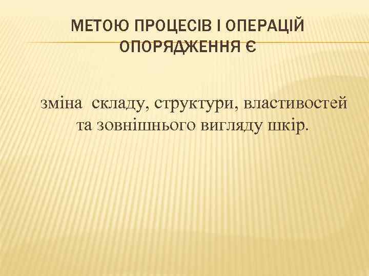 МЕТОЮ ПРОЦЕСІВ І ОПЕРАЦІЙ ОПОРЯДЖЕННЯ Є зміна складу, структури, властивостей та зовнішнього вигляду шкір.