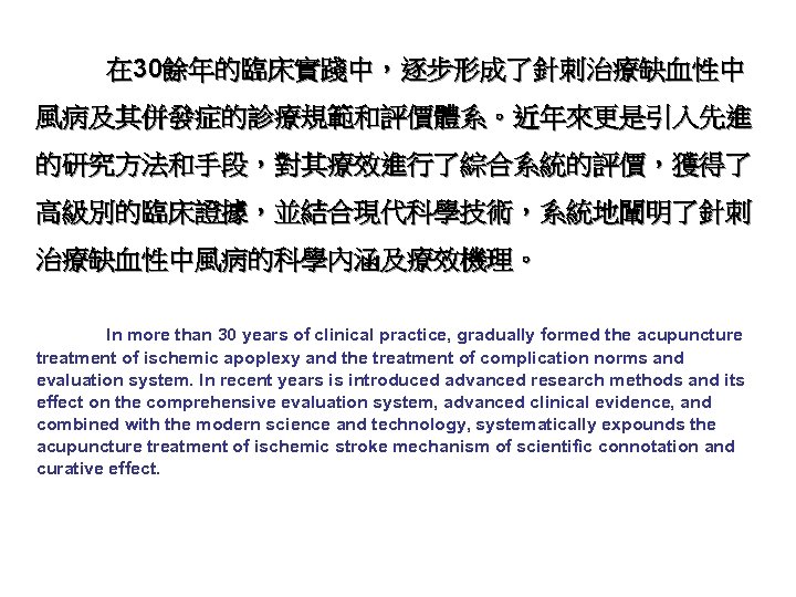 在 30餘年的臨床實踐中，逐步形成了針刺治療缺血性中 風病及其併發症的診療規範和評價體系。近年來更是引入先進 的研究方法和手段，對其療效進行了綜合系統的評價，獲得了 高級別的臨床證據，並結合現代科學技術，系統地闡明了針刺 治療缺血性中風病的科學內涵及療效機理。 In more than 30 years of clinical practice,