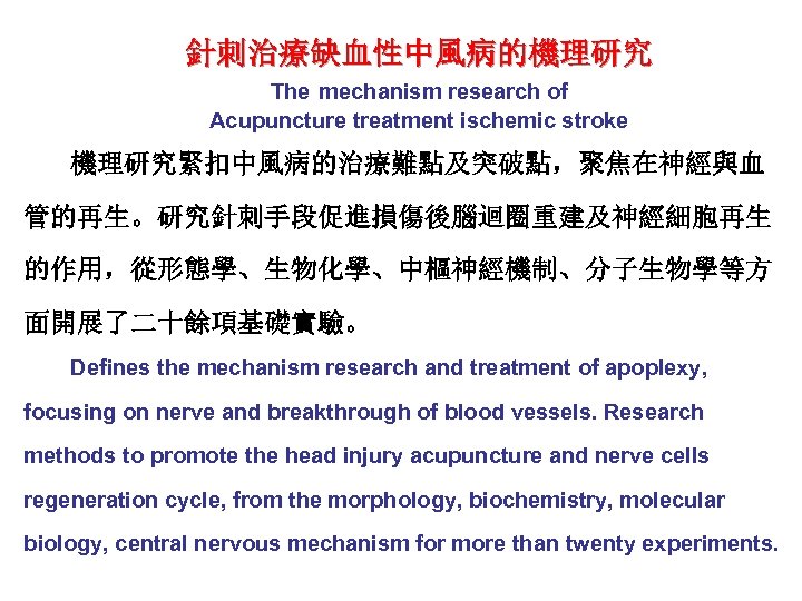 針刺治療缺血性中風病的機理研究 The mechanism research of Acupuncture treatment ischemic stroke 機理研究緊扣中風病的治療難點及突破點，聚焦在神經與血 管的再生。研究針刺手段促進損傷後腦迴圈重建及神經細胞再生 的作用，從形態學、生物化學、中樞神經機制、分子生物學等方 面開展了二十餘項基礎實驗。 Defines