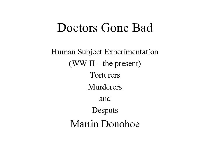 Doctors Gone Bad Human Subject Experimentation (WW II – the present) Torturers Murderers and